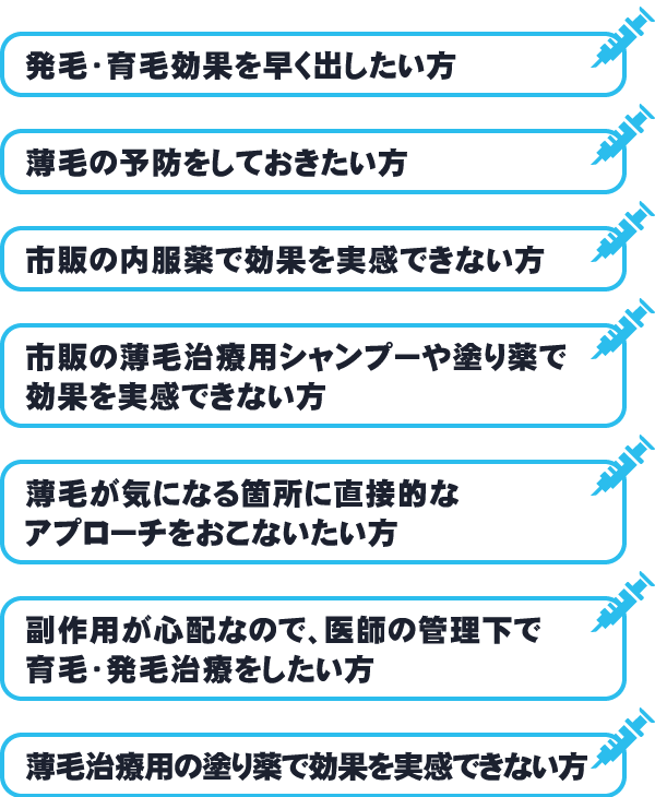 発毛・育毛効果を早く出したい方/薄毛の予防をしておきたい方/市販の内服薬で効果を実感できない方/市販の薄毛治療用シャンプーや塗り薬で効果を実感できない方/薄毛が気になる箇所に直接的なアプローチをおこないたい方/副作用が心配なので、医師の管理下で育毛・発毛治療をしたい方/薄毛治療用の塗り薬で効果を実感できない方